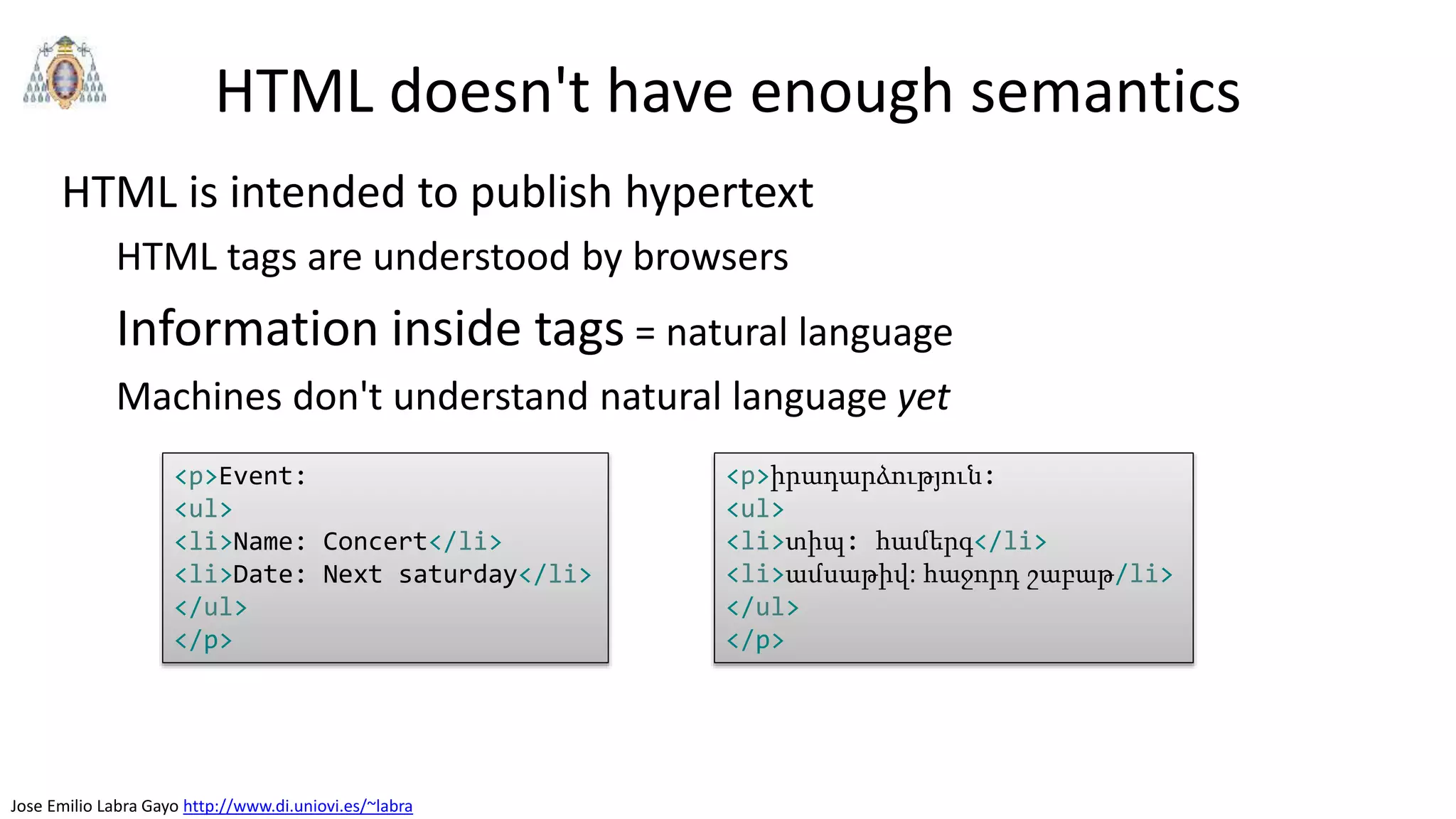 Jose Emilio Labra Gayo http://www.di.uniovi.es/~labra
HTML doesn't have enough semantics
HTML is intended to publish hypertext
HTML tags are understood by browsers
Information inside tags = natural language
Machines don't understand natural language yet
<p>Event:
<ul>
<li>Name: Concert</li>
<li>Date: Next saturday</li>
</ul>
</p>
<p>իրադարձություն:
<ul>
<li>տիպ: համերգ</li>
<li>ամսաթիվ: հաջորդ շաբաթ/li>
</ul>
</p>
 