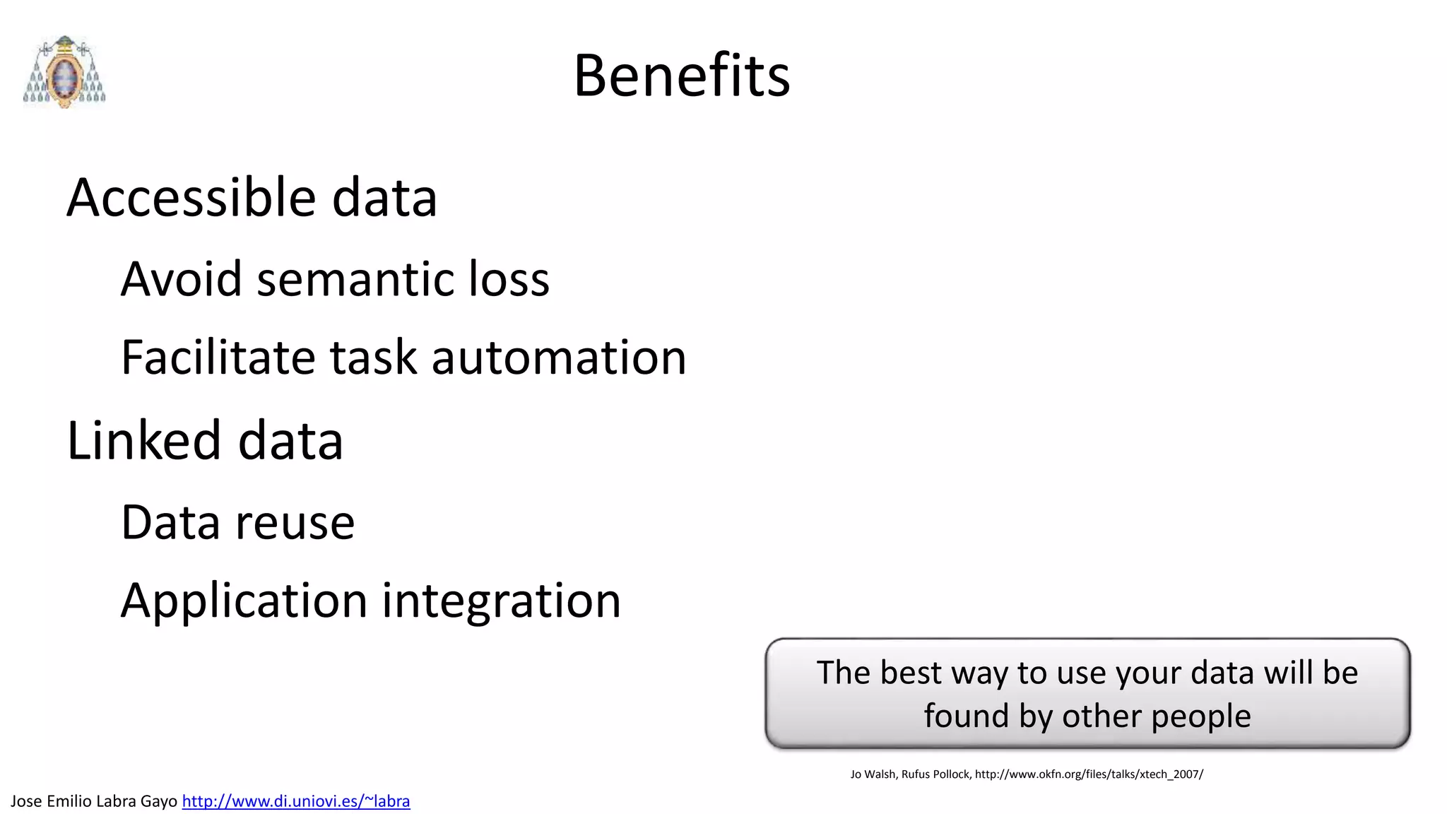 Jose Emilio Labra Gayo http://www.di.uniovi.es/~labra
Benefits
Accessible data
Avoid semantic loss
Facilitate task automation
Linked data
Data reuse
Application integration
The best way to use your data will be
found by other people
Jo Walsh, Rufus Pollock, http://www.okfn.org/files/talks/xtech_2007/
 