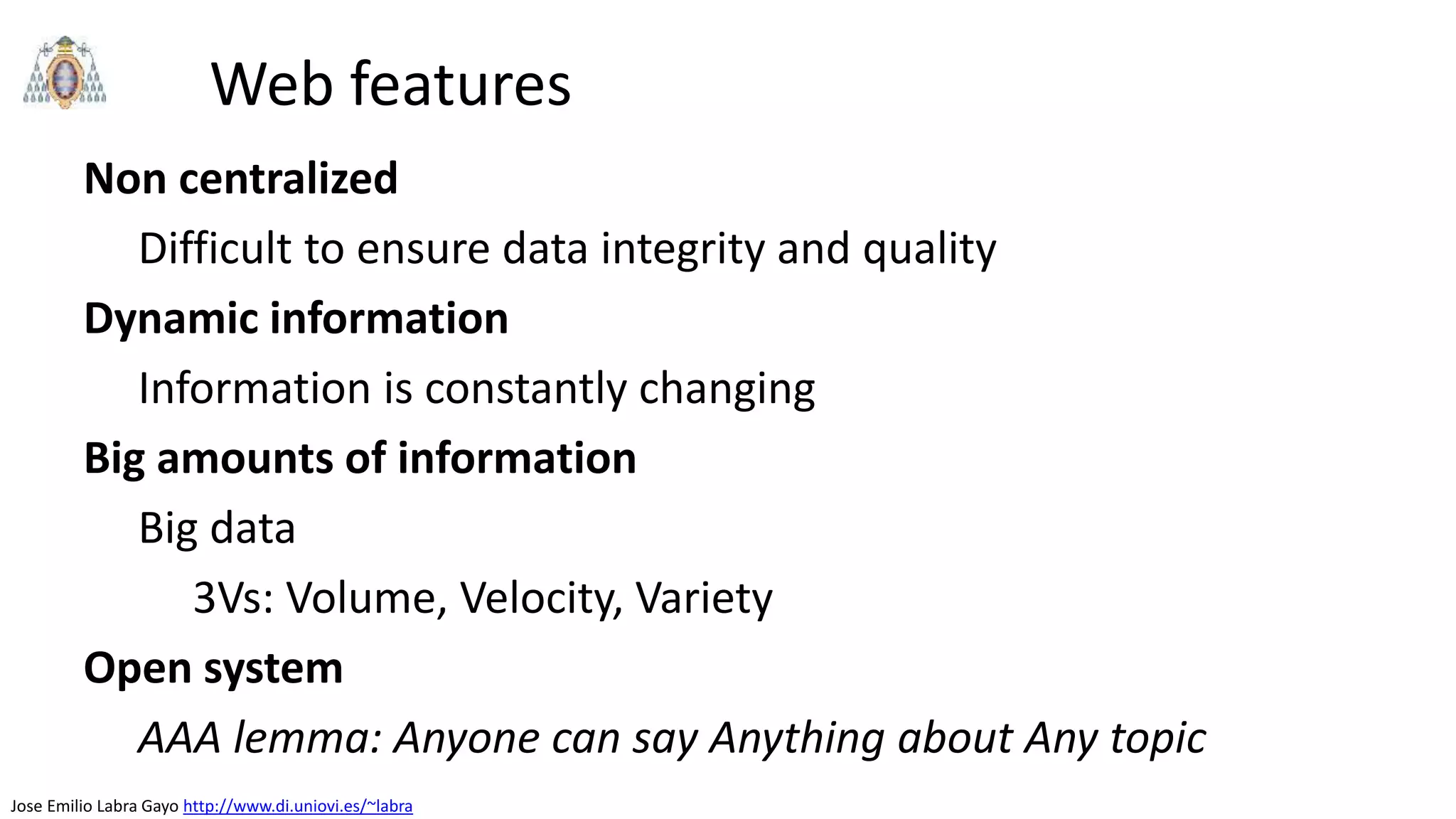 Jose Emilio Labra Gayo http://www.di.uniovi.es/~labra
Web features
Non centralized
Difficult to ensure data integrity and quality
Dynamic information
Information is constantly changing
Big amounts of information
Big data
3Vs: Volume, Velocity, Variety
Open system
AAA lemma: Anyone can say Anything about Any topic
 