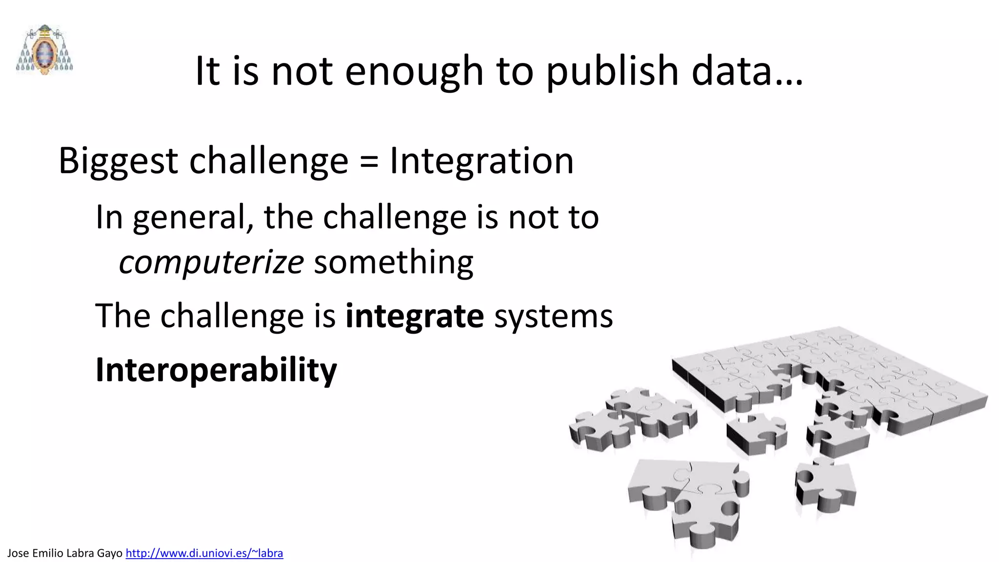 Jose Emilio Labra Gayo http://www.di.uniovi.es/~labra
Biggest challenge = Integration
In general, the challenge is not to
computerize something
The challenge is integrate systems
Interoperability
It is not enough to publish data…
 