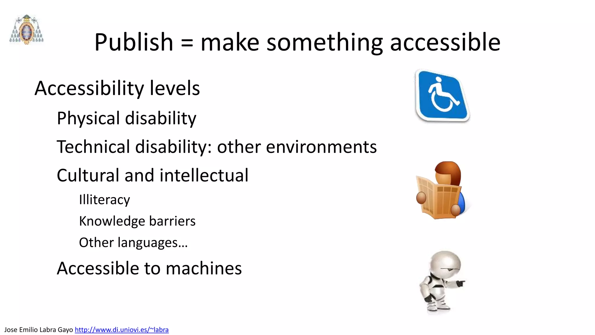 Jose Emilio Labra Gayo http://www.di.uniovi.es/~labra
Publish = make something accessible
Accessibility levels
Physical disability
Technical disability: other environments
Cultural and intellectual
Illiteracy
Knowledge barriers
Other languages…
Accessible to machines
 