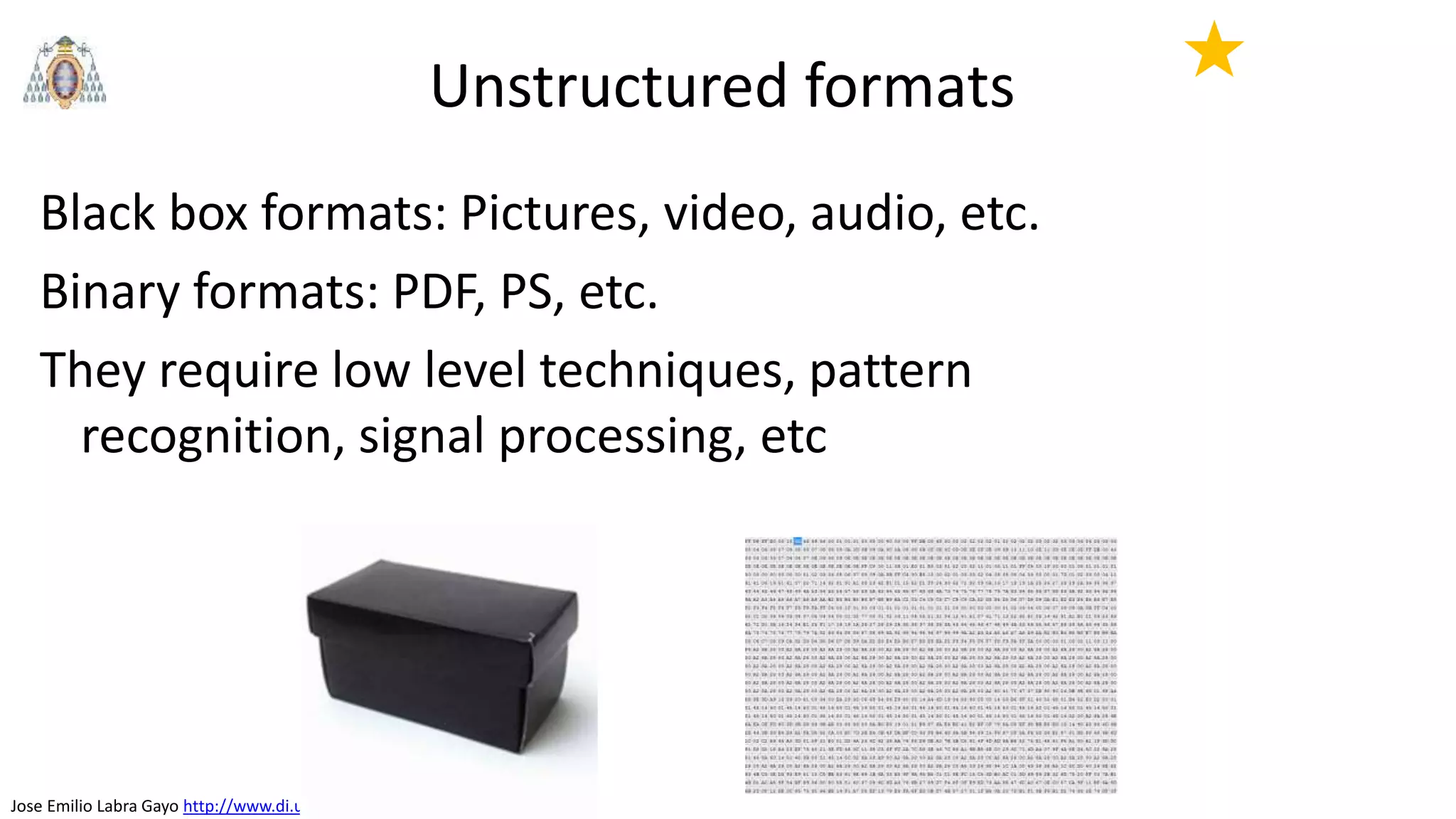Jose Emilio Labra Gayo http://www.di.uniovi.es/~labra
Unstructured formats
Black box formats: Pictures, video, audio, etc.
Binary formats: PDF, PS, etc.
They require low level techniques, pattern
recognition, signal processing, etc
★
 
