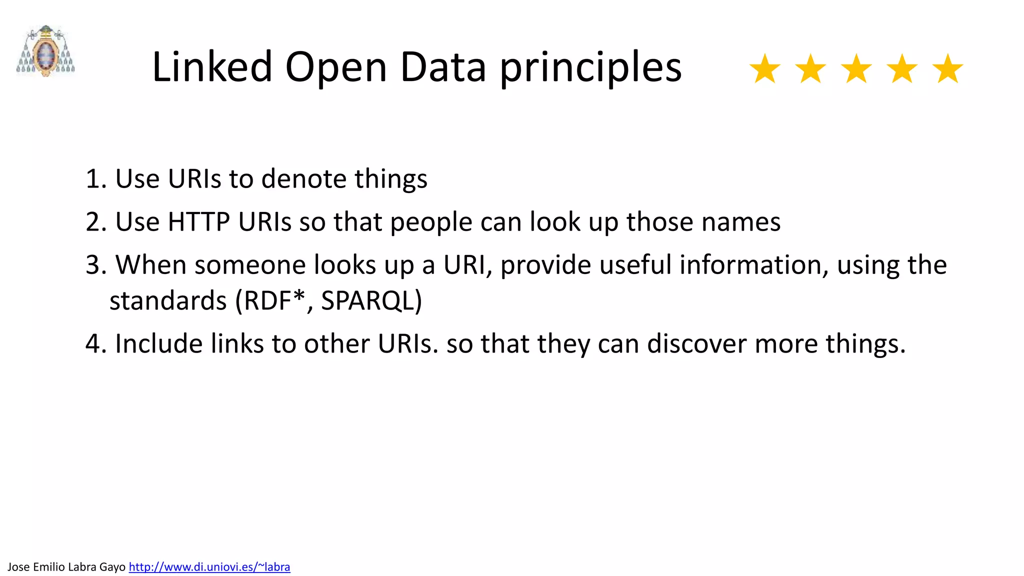 Jose Emilio Labra Gayo http://www.di.uniovi.es/~labra
Linked Open Data principles
1. Use URIs to denote things
2. Use HTTP URIs so that people can look up those names
3. When someone looks up a URI, provide useful information, using the
standards (RDF*, SPARQL)
4. Include links to other URIs. so that they can discover more things.
★ ★ ★ ★ ★
 