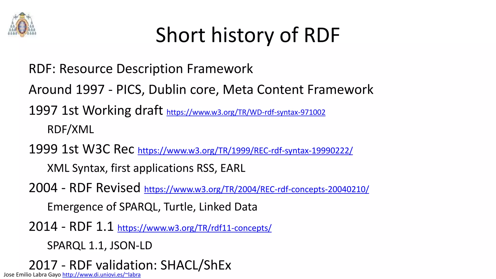 Jose Emilio Labra Gayo http://www.di.uniovi.es/~labra
Short history of RDF
RDF: Resource Description Framework
Around 1997 - PICS, Dublin core, Meta Content Framework
1997 1st Working draft https://www.w3.org/TR/WD-rdf-syntax-971002
RDF/XML
1999 1st W3C Rec https://www.w3.org/TR/1999/REC-rdf-syntax-19990222/
XML Syntax, first applications RSS, EARL
2004 - RDF Revised https://www.w3.org/TR/2004/REC-rdf-concepts-20040210/
Emergence of SPARQL, Turtle, Linked Data
2014 - RDF 1.1 https://www.w3.org/TR/rdf11-concepts/
SPARQL 1.1, JSON-LD
2017 - RDF validation: SHACL/ShEx
 