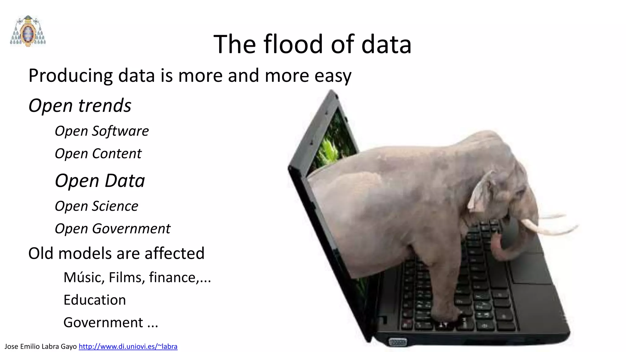 Jose Emilio Labra Gayo http://www.di.uniovi.es/~labra
The flood of data
Producing data is more and more easy
Open trends
Open Software
Open Content
Open Data
Open Science
Open Government
Old models are affected
Músic, Films, finance,...
Education
Government ...
 