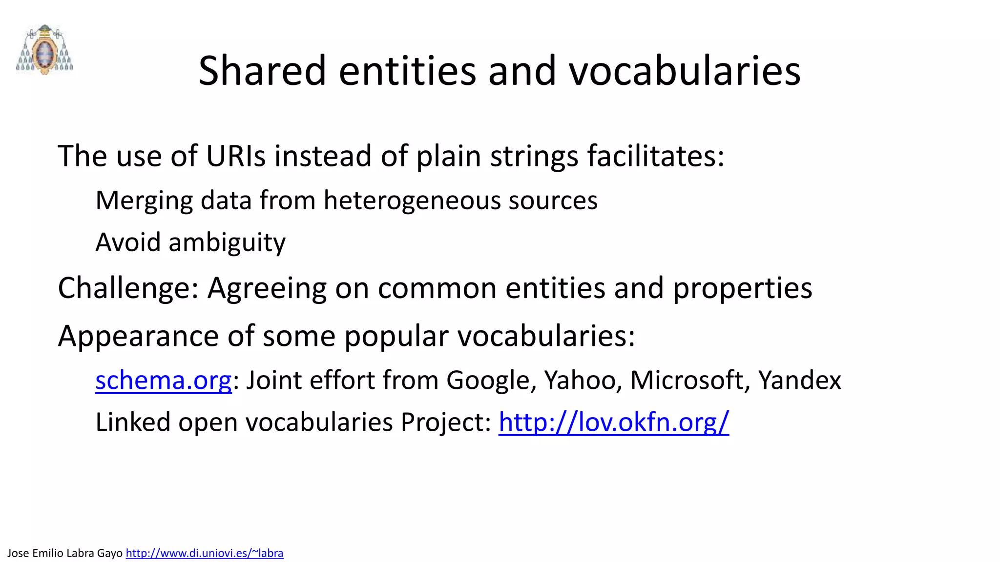 Jose Emilio Labra Gayo http://www.di.uniovi.es/~labra
Shared entities and vocabularies
The use of URIs instead of plain strings facilitates:
Merging data from heterogeneous sources
Avoid ambiguity
Challenge: Agreeing on common entities and properties
Appearance of some popular vocabularies:
schema.org: Joint effort from Google, Yahoo, Microsoft, Yandex
Linked open vocabularies Project: http://lov.okfn.org/
 