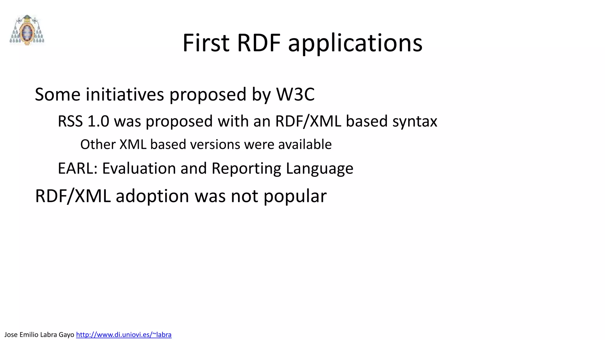 Jose Emilio Labra Gayo http://www.di.uniovi.es/~labra
First RDF applications
Some initiatives proposed by W3C
RSS 1.0 was proposed with an RDF/XML based syntax
Other XML based versions were available
EARL: Evaluation and Reporting Language
RDF/XML adoption was not popular
 