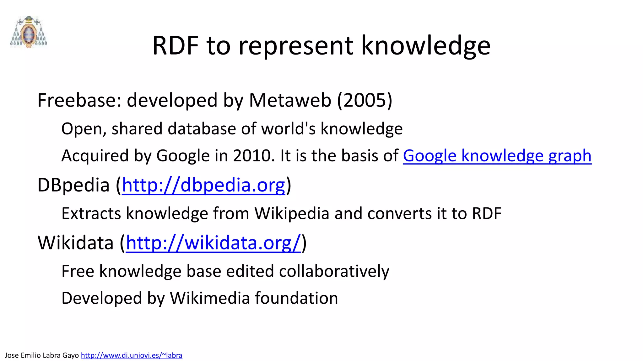 Jose Emilio Labra Gayo http://www.di.uniovi.es/~labra
RDF to represent knowledge
Freebase: developed by Metaweb (2005)
Open, shared database of world's knowledge
Acquired by Google in 2010. It is the basis of Google knowledge graph
DBpedia (http://dbpedia.org)
Extracts knowledge from Wikipedia and converts it to RDF
Wikidata (http://wikidata.org/)
Free knowledge base edited collaboratively
Developed by Wikimedia foundation
 
