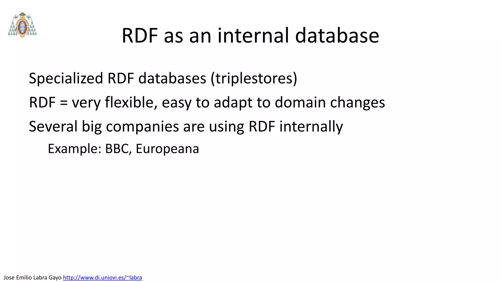 Jose Emilio Labra Gayo http://www.di.uniovi.es/~labra
RDF as an internal database
Specialized RDF databases (triplestores)
RDF = very flexible, easy to adapt to domain changes
Several big companies are using RDF internally
Example: BBC, Europeana
 