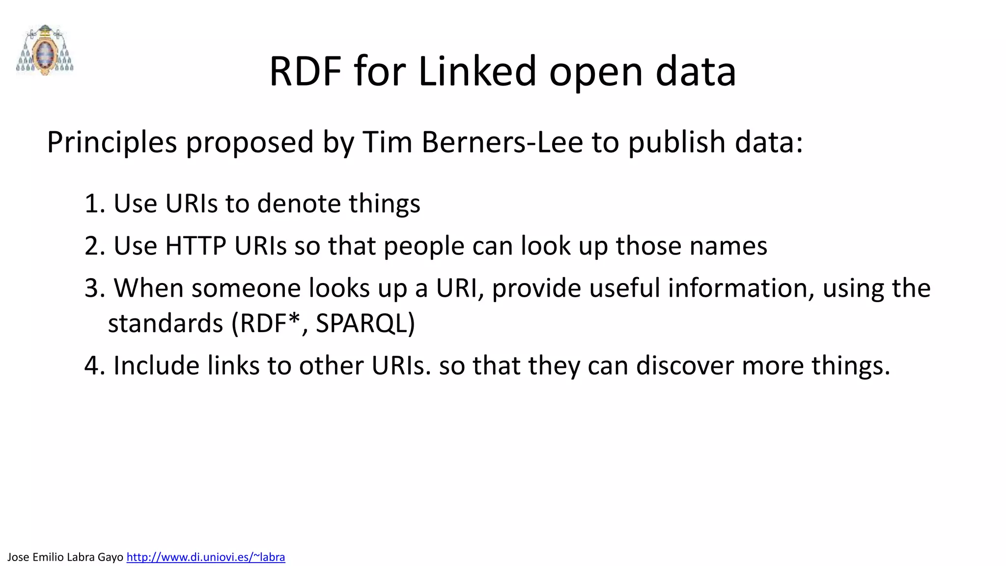 Jose Emilio Labra Gayo http://www.di.uniovi.es/~labra
RDF for Linked open data
Principles proposed by Tim Berners-Lee to publish data:
1. Use URIs to denote things
2. Use HTTP URIs so that people can look up those names
3. When someone looks up a URI, provide useful information, using the
standards (RDF*, SPARQL)
4. Include links to other URIs. so that they can discover more things.
 