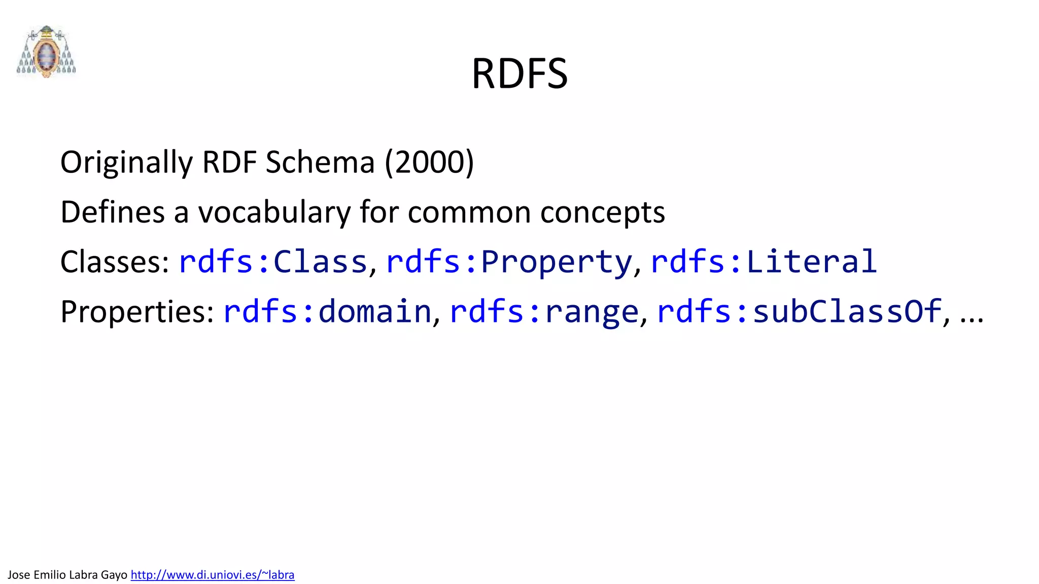 Jose Emilio Labra Gayo http://www.di.uniovi.es/~labra
RDFS
Originally RDF Schema (2000)
Defines a vocabulary for common concepts
Classes: rdfs:Class, rdfs:Property, rdfs:Literal
Properties: rdfs:domain, rdfs:range, rdfs:subClassOf, ...
 