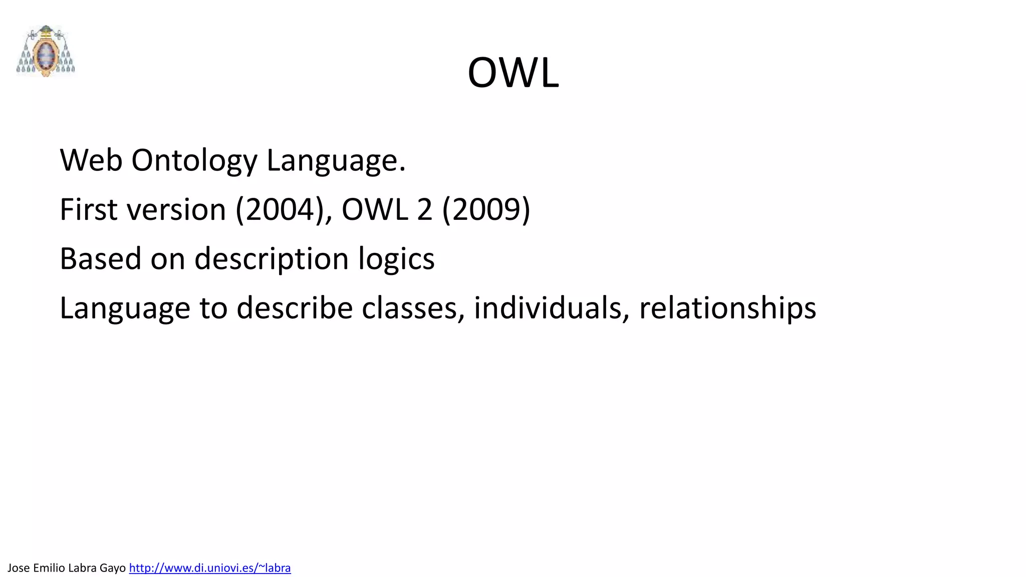 Jose Emilio Labra Gayo http://www.di.uniovi.es/~labra
OWL
Web Ontology Language.
First version (2004), OWL 2 (2009)
Based on description logics
Language to describe classes, individuals, relationships
 