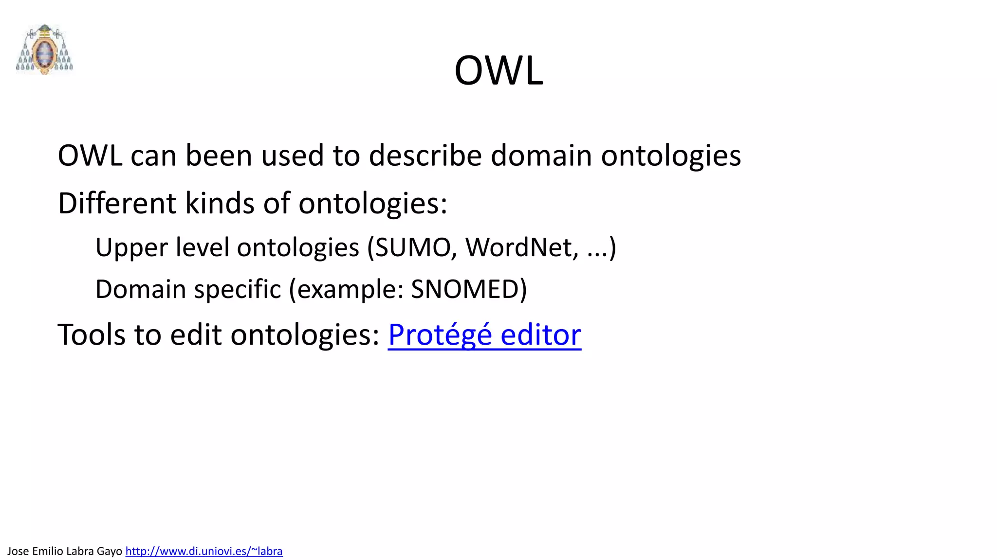 Jose Emilio Labra Gayo http://www.di.uniovi.es/~labra
OWL
OWL can been used to describe domain ontologies
Different kinds of ontologies:
Upper level ontologies (SUMO, WordNet, ...)
Domain specific (example: SNOMED)
Tools to edit ontologies: Protégé editor
 