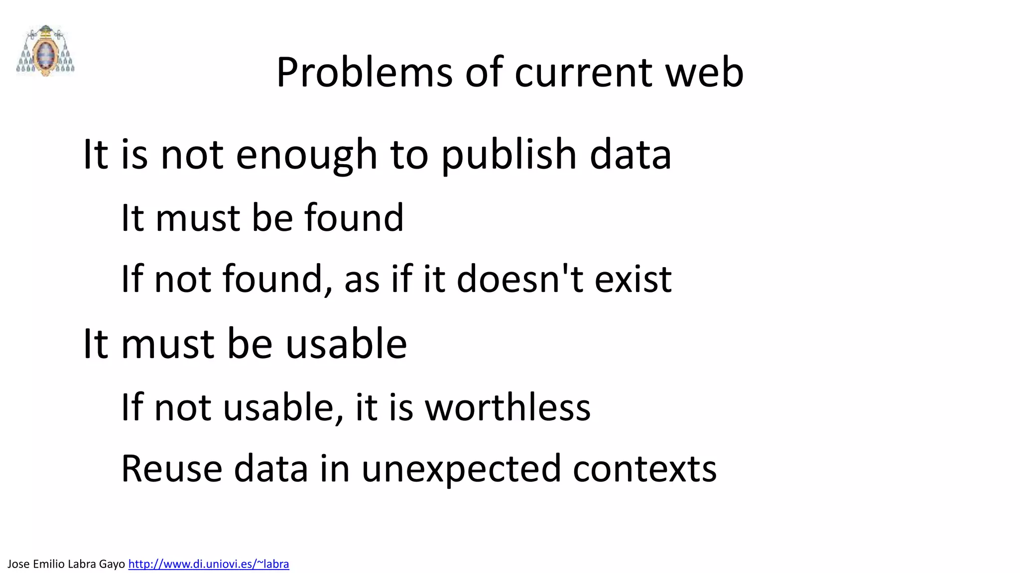 Jose Emilio Labra Gayo http://www.di.uniovi.es/~labra
Problems of current web
It is not enough to publish data
It must be found
If not found, as if it doesn't exist
It must be usable
If not usable, it is worthless
Reuse data in unexpected contexts
 