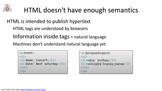 Jose Emilio Labra Gayo http://www.di.uniovi.es/~labra
HTML doesn't have enough semantics
HTML is intended to publish hypertext
HTML tags are understood by browsers
Information inside tags = natural language
Machines don't understand natural language yet
<p>Event:
<ul>
<li>Name: Concert</li>
<li>Date: Next saturday</li>
</ul>
</p>
<p>իրադարձություն:
<ul>
<li>տիպ: համերգ</li>
<li>ամսաթիվ: հաջորդ շաբաթ/li>
</ul>
</p>
 