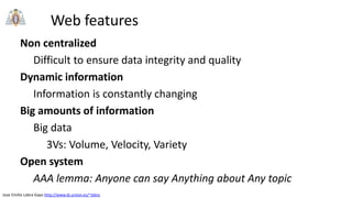 Jose Emilio Labra Gayo http://www.di.uniovi.es/~labra
Web features
Non centralized
Difficult to ensure data integrity and quality
Dynamic information
Information is constantly changing
Big amounts of information
Big data
3Vs: Volume, Velocity, Variety
Open system
AAA lemma: Anyone can say Anything about Any topic
 
