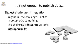 Jose Emilio Labra Gayo http://www.di.uniovi.es/~labra
Biggest challenge = Integration
In general, the challenge is not to
computerize something
The challenge is integrate systems
Interoperability
It is not enough to publish data…
 