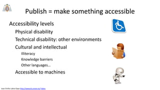 Jose Emilio Labra Gayo http://www.di.uniovi.es/~labra
Publish = make something accessible
Accessibility levels
Physical disability
Technical disability: other environments
Cultural and intellectual
Illiteracy
Knowledge barriers
Other languages…
Accessible to machines
 