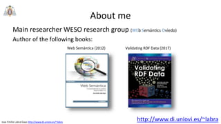 Jose Emilio Labra Gayo http://www.di.uniovi.es/~labra
About me
Main researcher WESO research group (WEb Semántics Oviedo)
Author of the following books:
http://www.di.uniovi.es/~labra
Web Semántica (2012) Validating RDF Data (2017)
 
