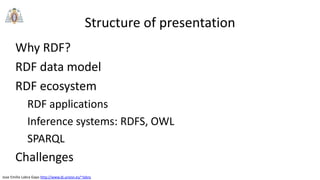 Jose Emilio Labra Gayo http://www.di.uniovi.es/~labra
Structure of presentation
Why RDF?
RDF data model
RDF ecosystem
RDF applications
Inference systems: RDFS, OWL
SPARQL
Challenges
 