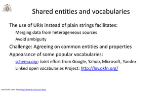 Jose Emilio Labra Gayo http://www.di.uniovi.es/~labra
Shared entities and vocabularies
The use of URIs instead of plain strings facilitates:
Merging data from heterogeneous sources
Avoid ambiguity
Challenge: Agreeing on common entities and properties
Appearance of some popular vocabularies:
schema.org: Joint effort from Google, Yahoo, Microsoft, Yandex
Linked open vocabularies Project: http://lov.okfn.org/
 