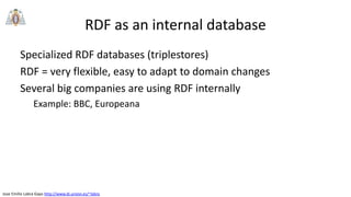 Jose Emilio Labra Gayo http://www.di.uniovi.es/~labra
RDF as an internal database
Specialized RDF databases (triplestores)
RDF = very flexible, easy to adapt to domain changes
Several big companies are using RDF internally
Example: BBC, Europeana
 