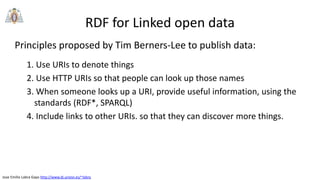 Jose Emilio Labra Gayo http://www.di.uniovi.es/~labra
RDF for Linked open data
Principles proposed by Tim Berners-Lee to publish data:
1. Use URIs to denote things
2. Use HTTP URIs so that people can look up those names
3. When someone looks up a URI, provide useful information, using the
standards (RDF*, SPARQL)
4. Include links to other URIs. so that they can discover more things.
 