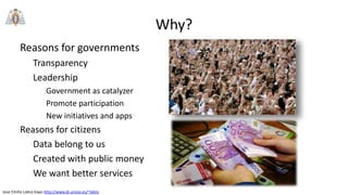 Jose Emilio Labra Gayo http://www.di.uniovi.es/~labra
Why?
Reasons for governments
Transparency
Leadership
Government as catalyzer
Promote participation
New initiatives and apps
Reasons for citizens
Data belong to us
Created with public money
We want better services
 