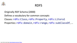 Jose Emilio Labra Gayo http://www.di.uniovi.es/~labra
RDFS
Originally RDF Schema (2000)
Defines a vocabulary for common concepts
Classes: rdfs:Class, rdfs:Property, rdfs:Literal
Properties: rdfs:domain, rdfs:range, rdfs:subClassOf, ...
 