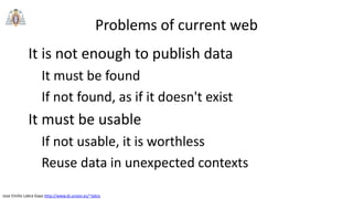 Jose Emilio Labra Gayo http://www.di.uniovi.es/~labra
Problems of current web
It is not enough to publish data
It must be found
If not found, as if it doesn't exist
It must be usable
If not usable, it is worthless
Reuse data in unexpected contexts
 
