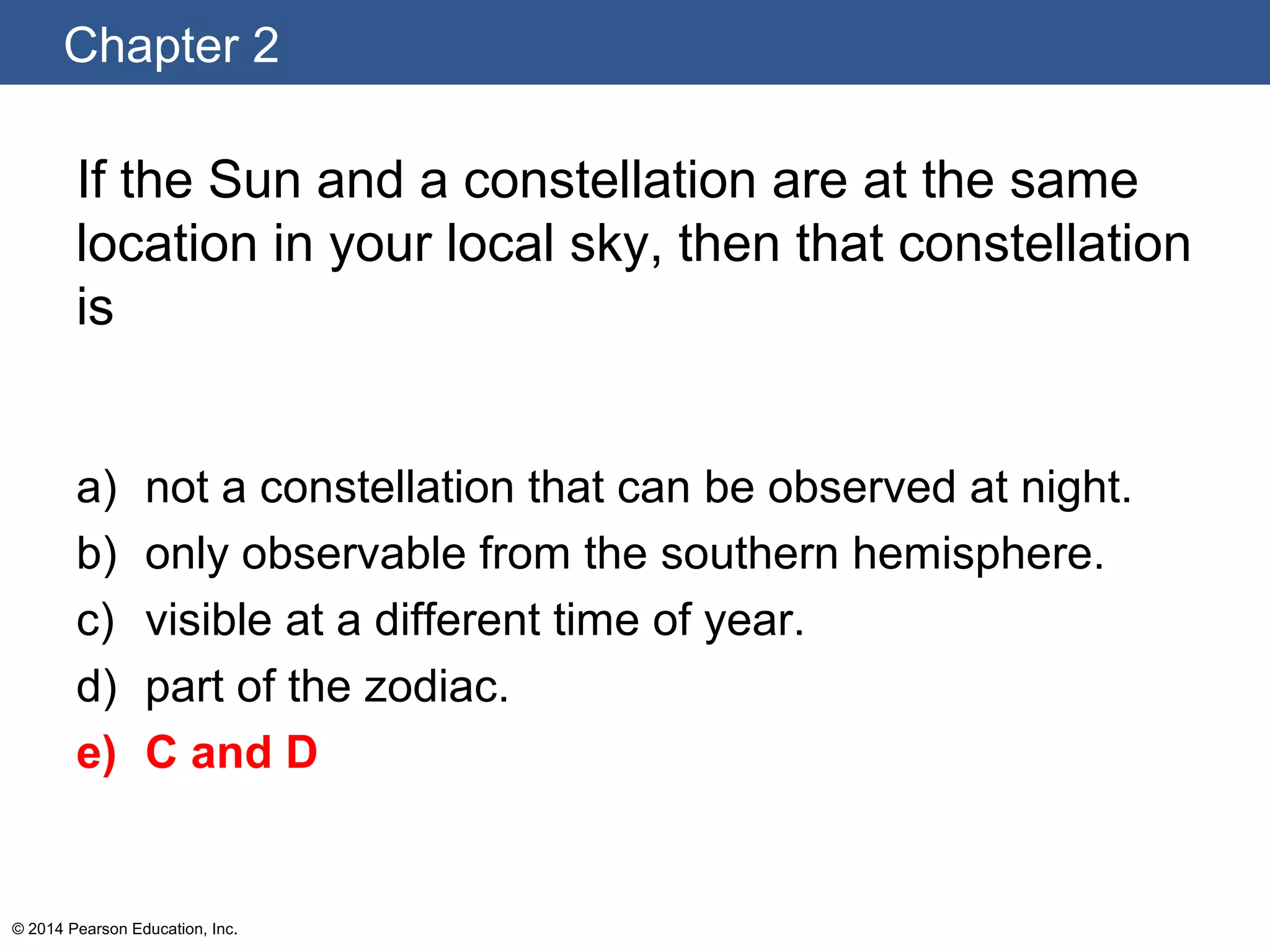Chapter 2
© 2014 Pearson Education, Inc.
If the Sun and a constellation are at the same
location in your local sky, then that constellation
is
a) not a constellation that can be observed at night.
b) only observable from the southern hemisphere.
c) visible at a different time of year.
d) part of the zodiac.
e) C and D
 