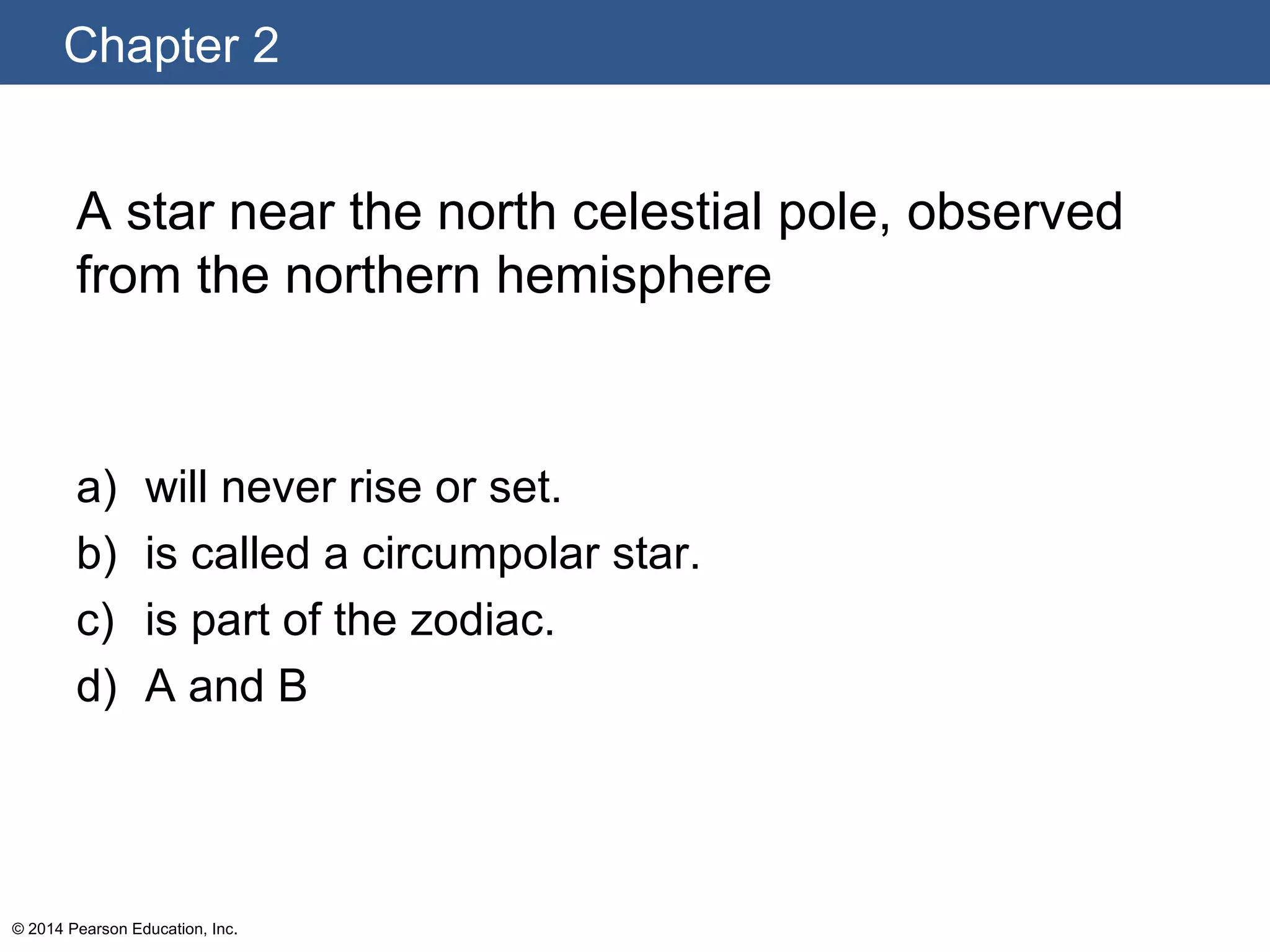 Chapter 2
© 2014 Pearson Education, Inc.
A star near the north celestial pole, observed
from the northern hemisphere
a) will never rise or set.
b) is called a circumpolar star.
c) is part of the zodiac.
d) A and B
 
