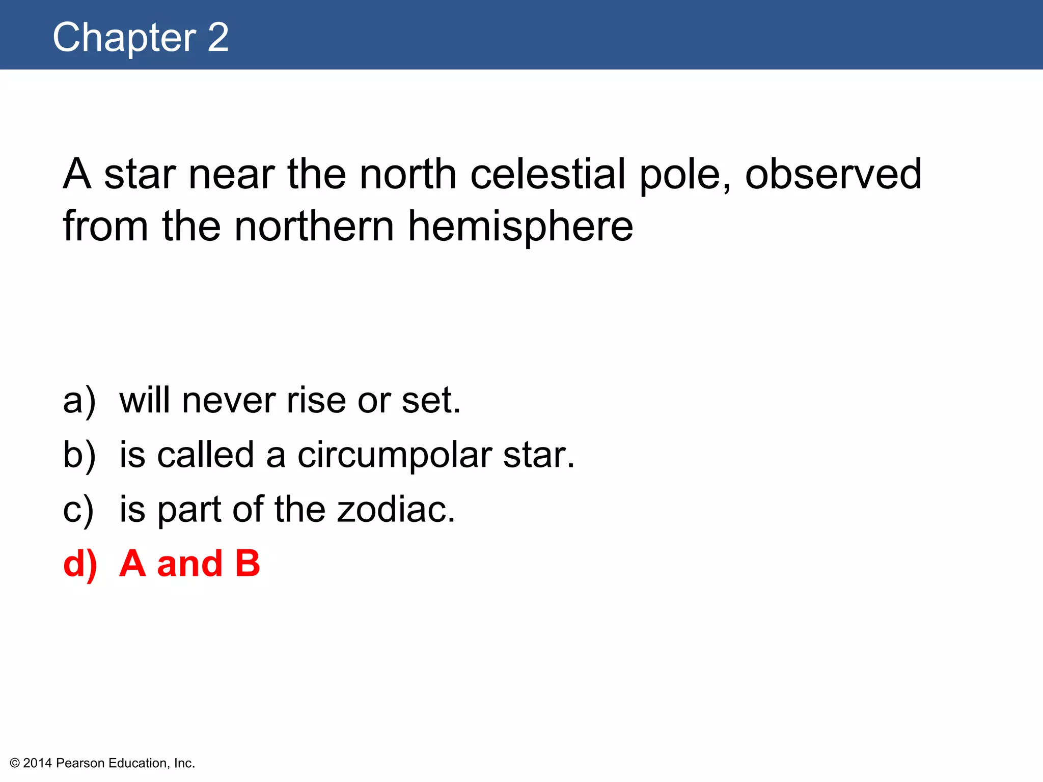 Chapter 2
© 2014 Pearson Education, Inc.
A star near the north celestial pole, observed
from the northern hemisphere
a) will never rise or set.
b) is called a circumpolar star.
c) is part of the zodiac.
d) A and B
 