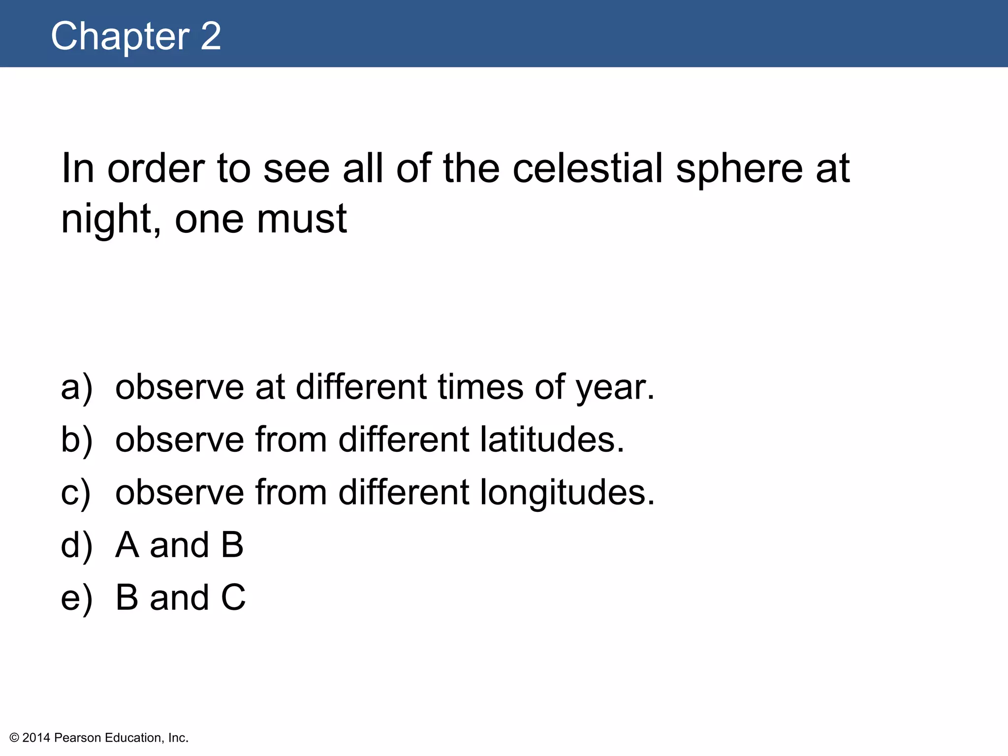Chapter 2
© 2014 Pearson Education, Inc.
In order to see all of the celestial sphere at
night, one must
a) observe at different times of year.
b) observe from different latitudes.
c) observe from different longitudes.
d) A and B
e) B and C
 