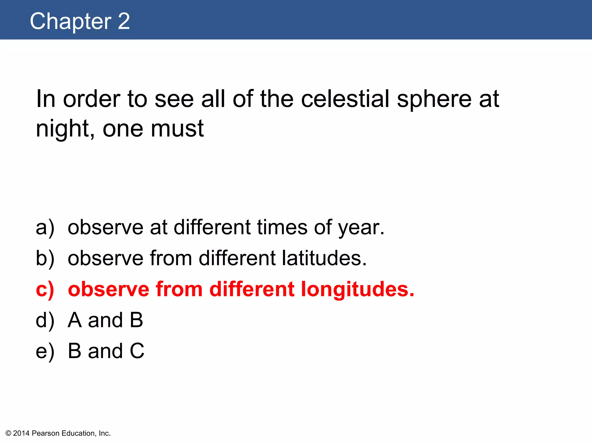 Chapter 2
© 2014 Pearson Education, Inc.
In order to see all of the celestial sphere at
night, one must
a) observe at different times of year.
b) observe from different latitudes.
c) observe from different longitudes.
d) A and B
e) B and C
 
