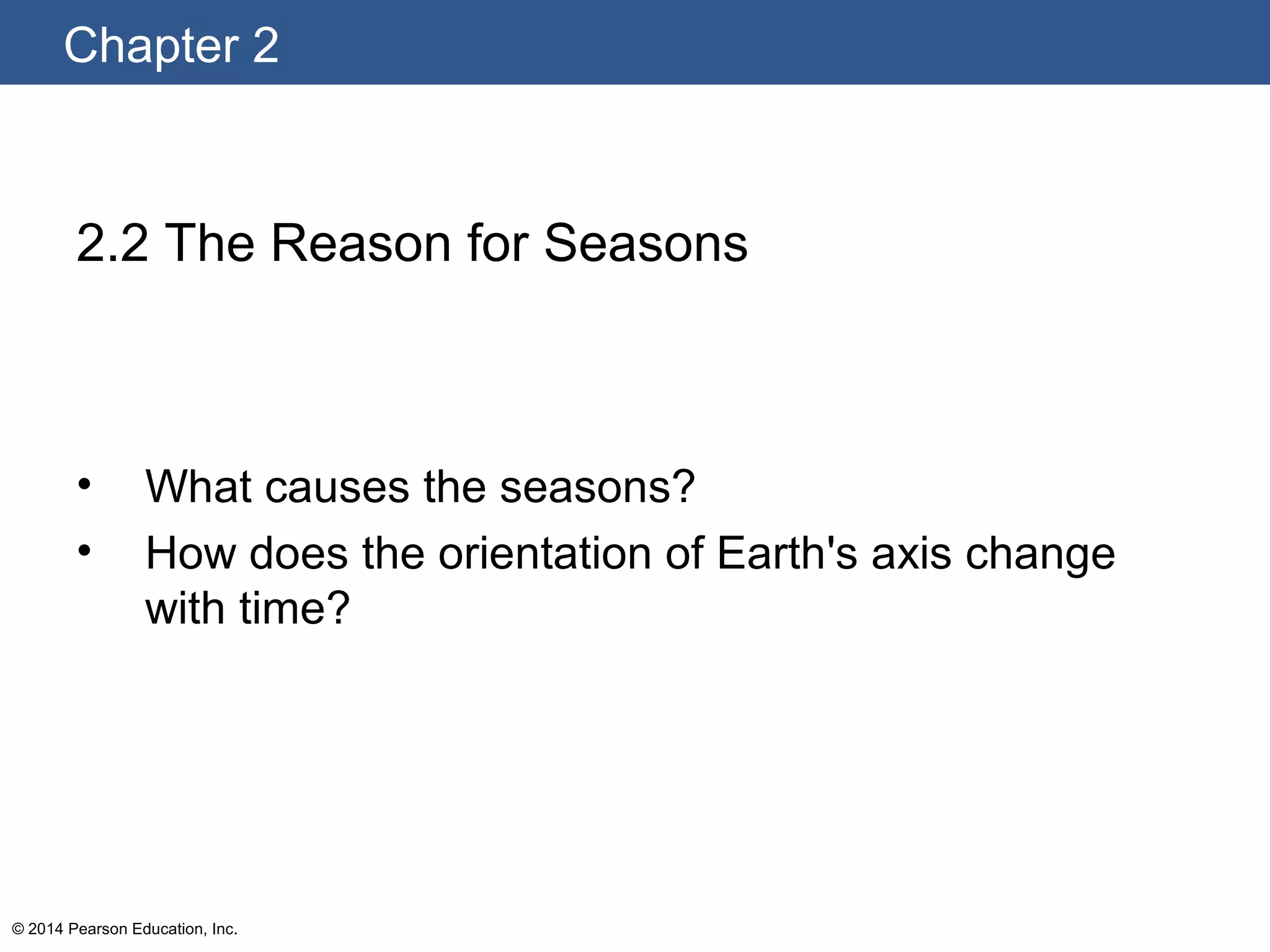 Chapter 2
© 2014 Pearson Education, Inc.
2.2 The Reason for Seasons
• What causes the seasons?
• How does the orientation of Earth's axis change
with time?
 
