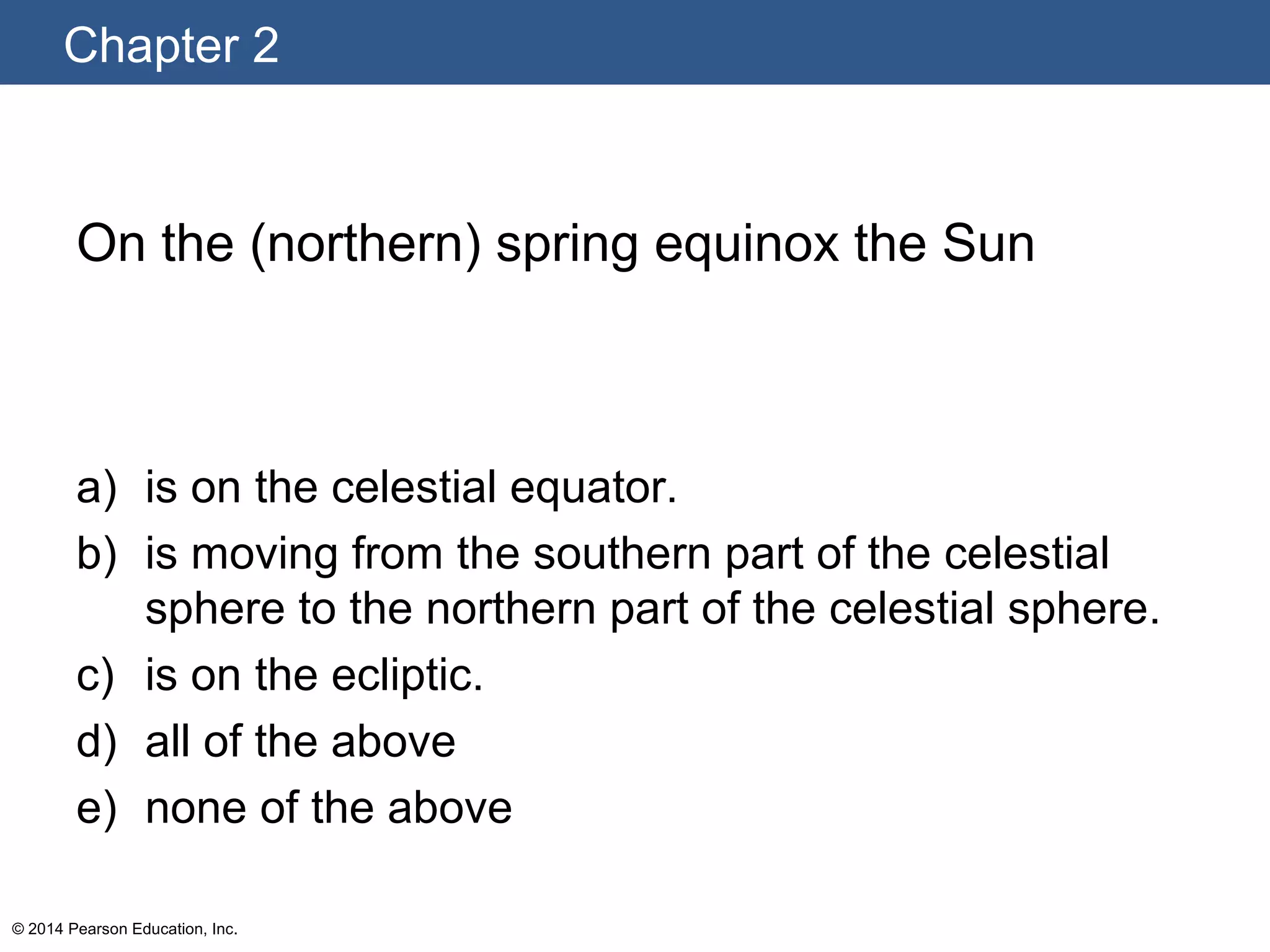 Chapter 2
© 2014 Pearson Education, Inc.
On the (northern) spring equinox the Sun
a) is on the celestial equator.
b) is moving from the southern part of the celestial
sphere to the northern part of the celestial sphere.
c) is on the ecliptic.
d) all of the above
e) none of the above
 