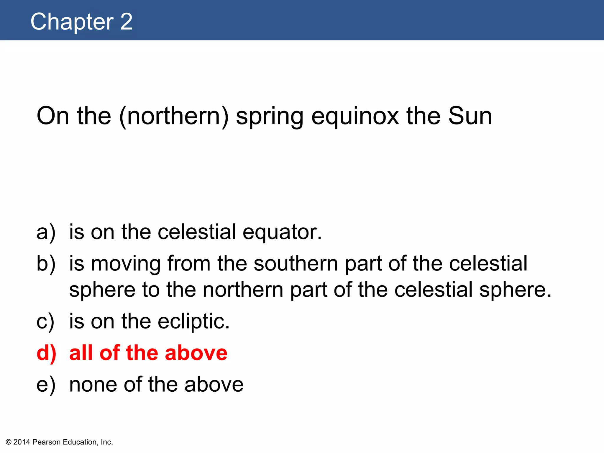 Chapter 2
© 2014 Pearson Education, Inc.
On the (northern) spring equinox the Sun
a) is on the celestial equator.
b) is moving from the southern part of the celestial
sphere to the northern part of the celestial sphere.
c) is on the ecliptic.
d) all of the above
e) none of the above
 