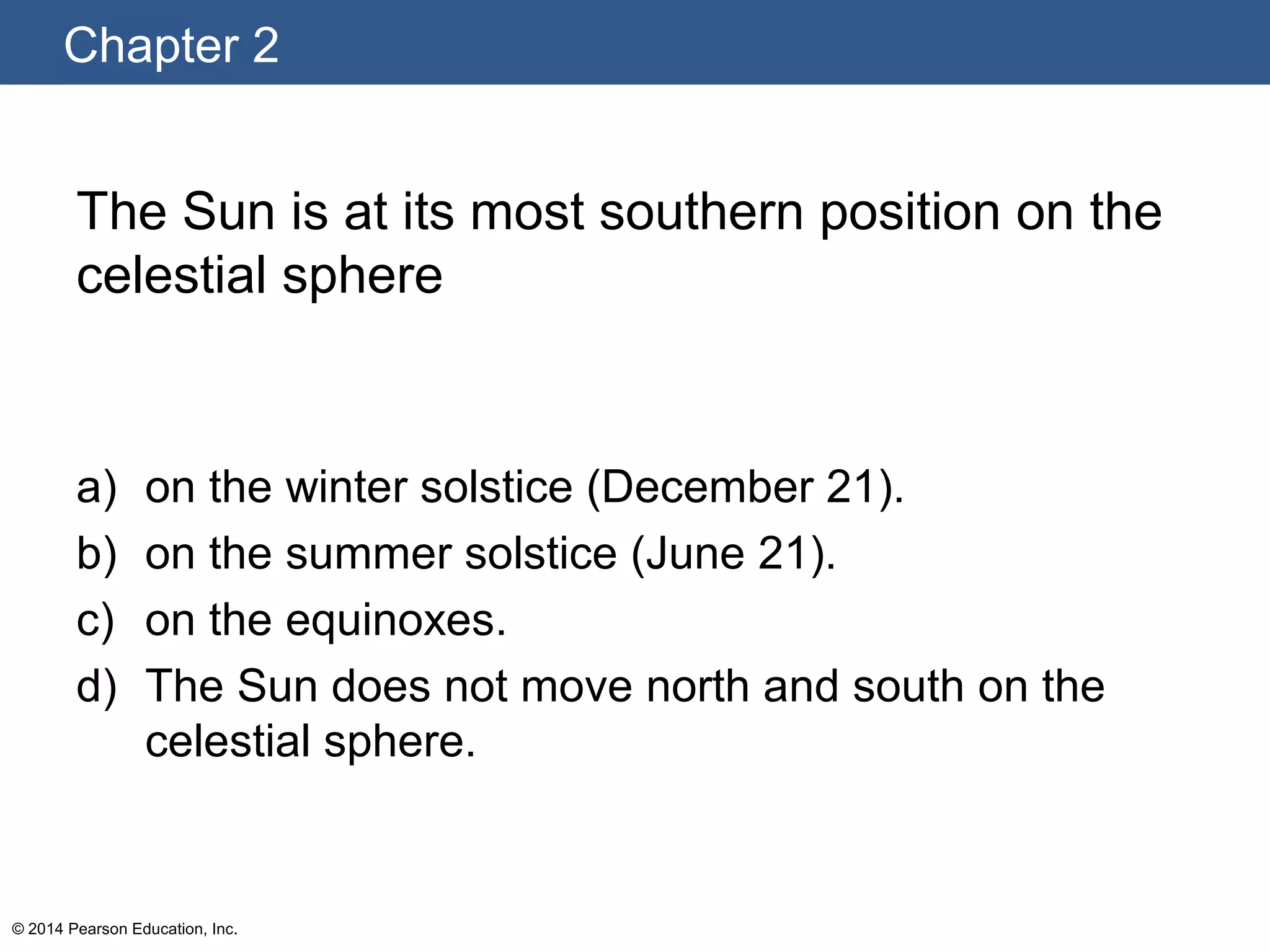 Chapter 2
© 2014 Pearson Education, Inc.
The Sun is at its most southern position on the
celestial sphere
a) on the winter solstice (December 21).
b) on the summer solstice (June 21).
c) on the equinoxes.
d) The Sun does not move north and south on the
celestial sphere.
 