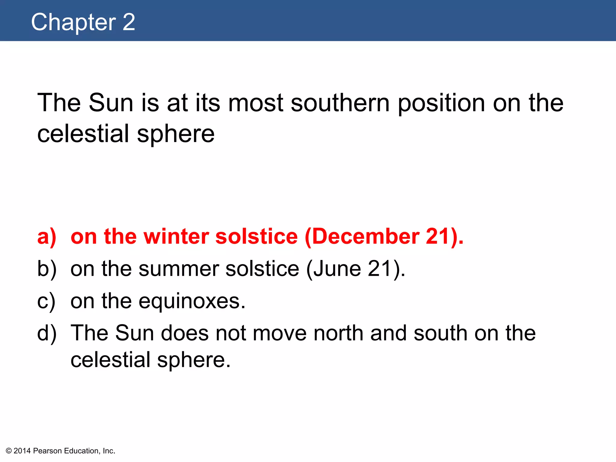 Chapter 2
© 2014 Pearson Education, Inc.
The Sun is at its most southern position on the
celestial sphere
a) on the winter solstice (December 21).
b) on the summer solstice (June 21).
c) on the equinoxes.
d) The Sun does not move north and south on the
celestial sphere.
 