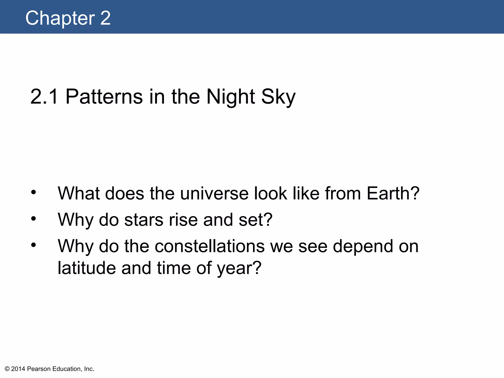 Chapter 2
© 2014 Pearson Education, Inc.
2.1 Patterns in the Night Sky
• What does the universe look like from Earth?
• Why do stars rise and set?
• Why do the constellations we see depend on
latitude and time of year?
 