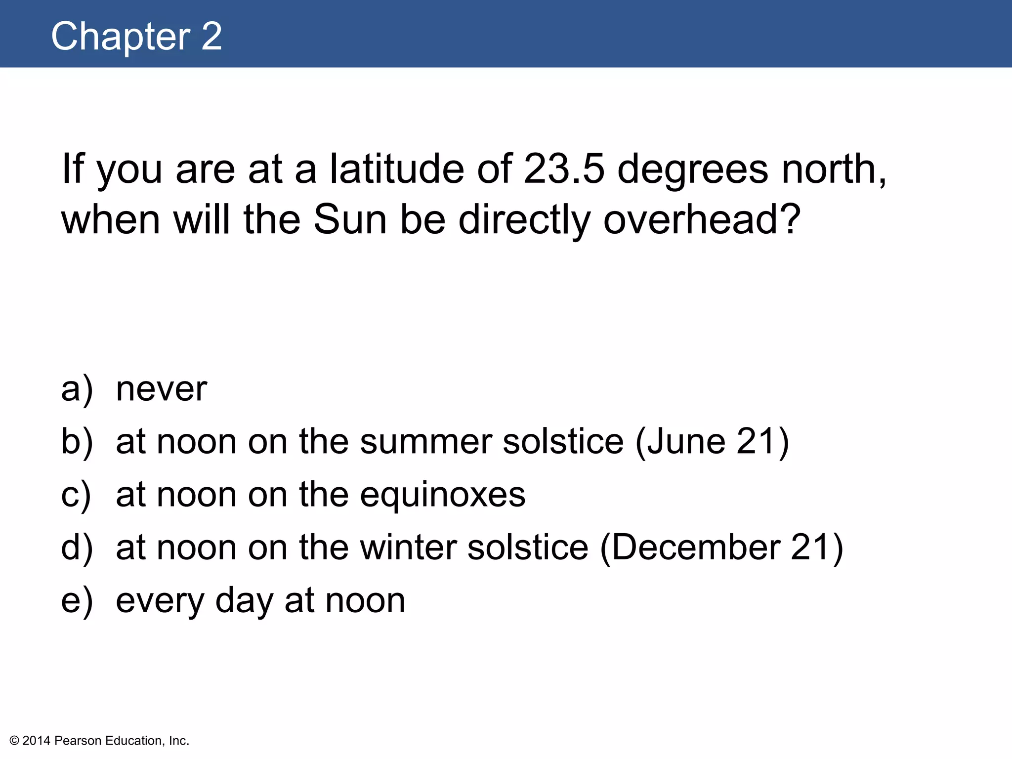 Chapter 2
© 2014 Pearson Education, Inc.
If you are at a latitude of 23.5 degrees north,
when will the Sun be directly overhead?
a) never
b) at noon on the summer solstice (June 21)
c) at noon on the equinoxes
d) at noon on the winter solstice (December 21)
e) every day at noon
 