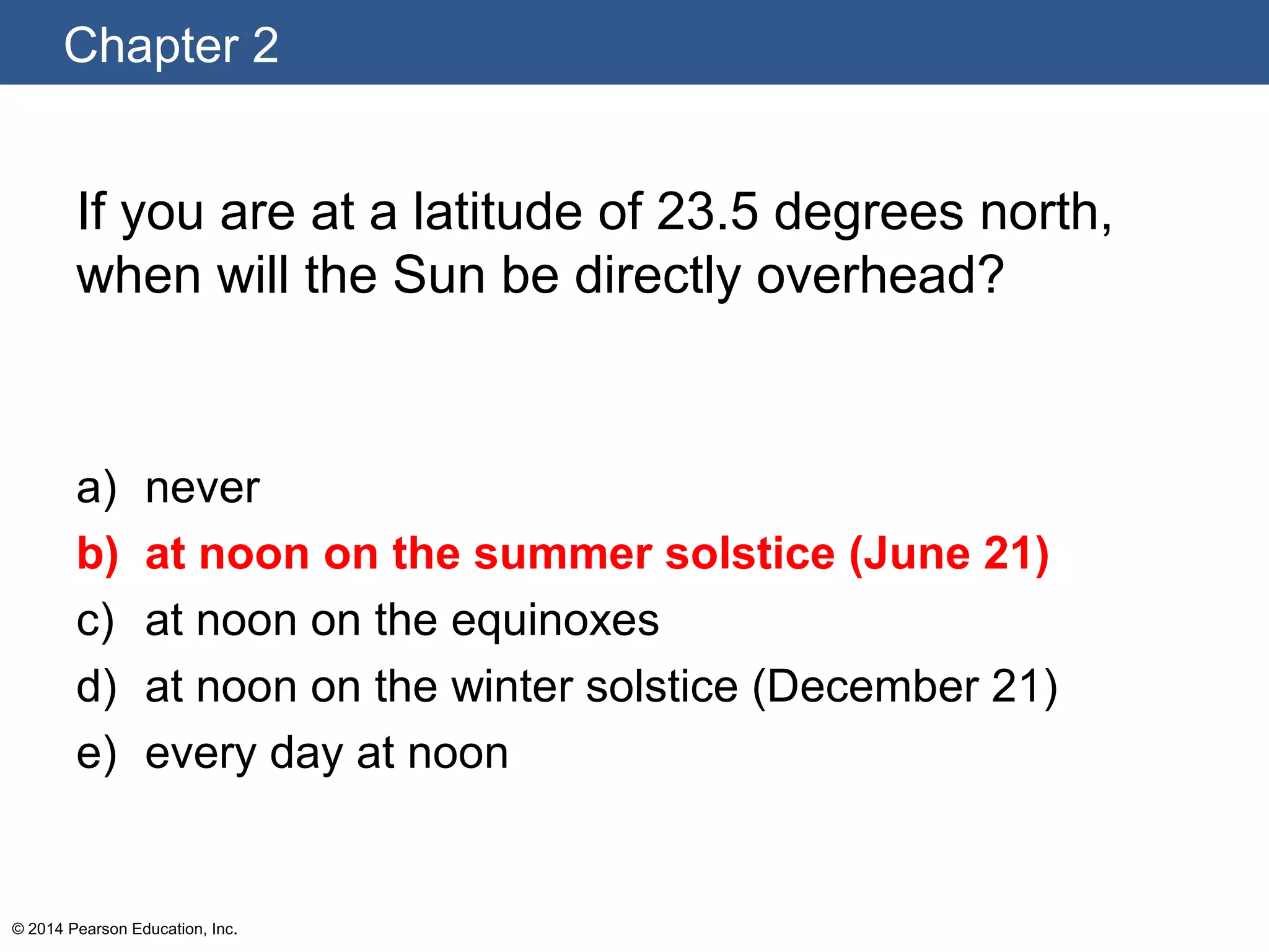 Chapter 2
© 2014 Pearson Education, Inc.
If you are at a latitude of 23.5 degrees north,
when will the Sun be directly overhead?
a) never
b) at noon on the summer solstice (June 21)
c) at noon on the equinoxes
d) at noon on the winter solstice (December 21)
e) every day at noon
 