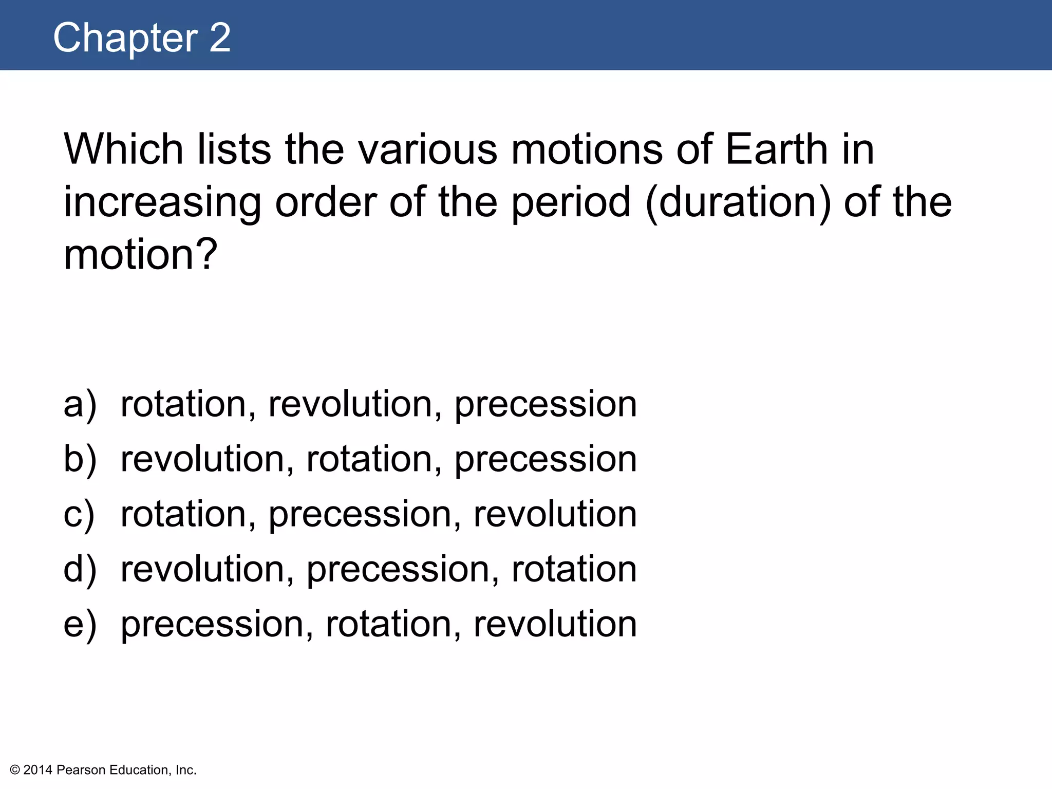 Chapter 2
© 2014 Pearson Education, Inc.
Which lists the various motions of Earth in
increasing order of the period (duration) of the
motion?
a) rotation, revolution, precession
b) revolution, rotation, precession
c) rotation, precession, revolution
d) revolution, precession, rotation
e) precession, rotation, revolution
 