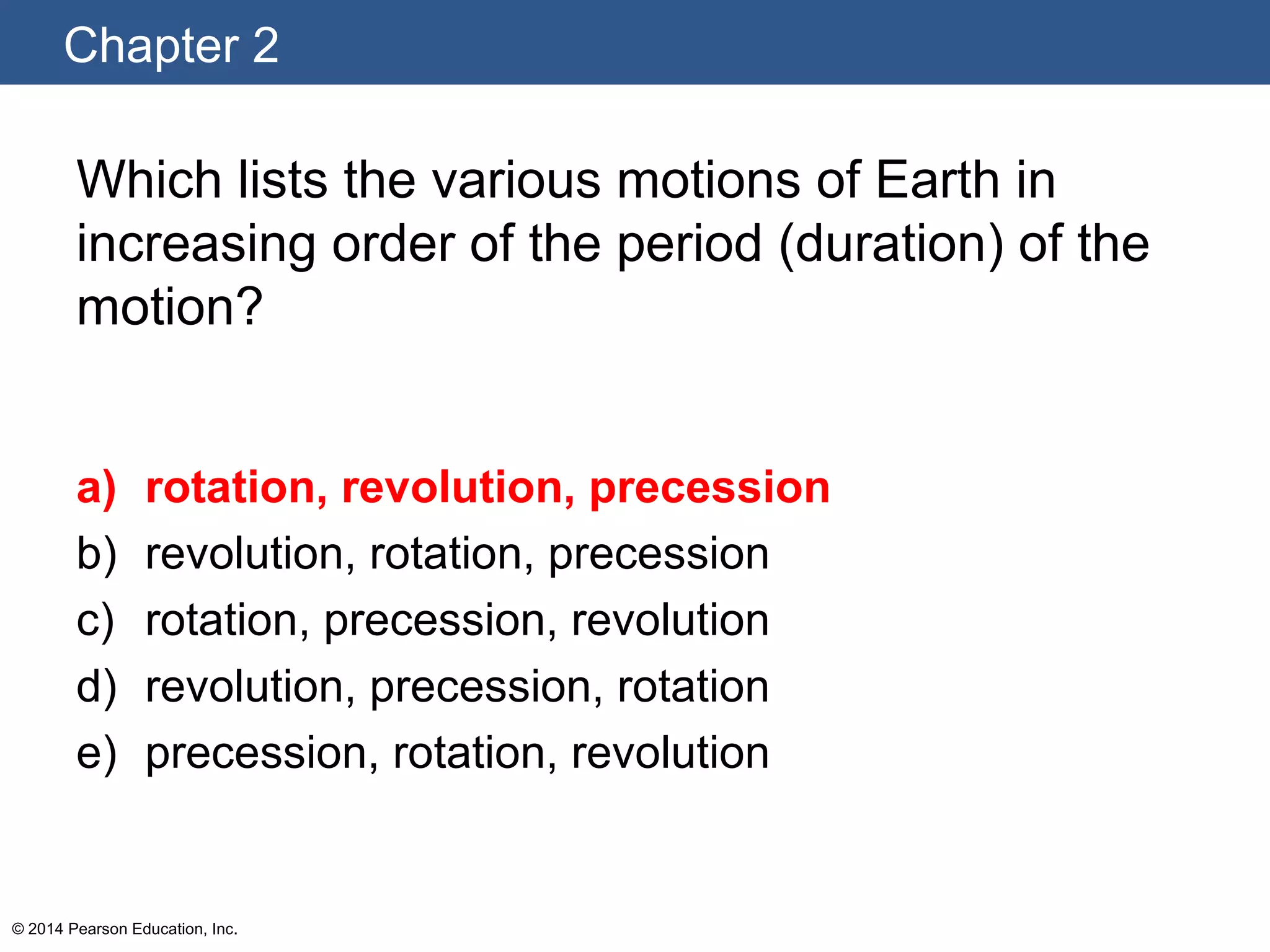 Chapter 2
© 2014 Pearson Education, Inc.
Which lists the various motions of Earth in
increasing order of the period (duration) of the
motion?
a) rotation, revolution, precession
b) revolution, rotation, precession
c) rotation, precession, revolution
d) revolution, precession, rotation
e) precession, rotation, revolution
 