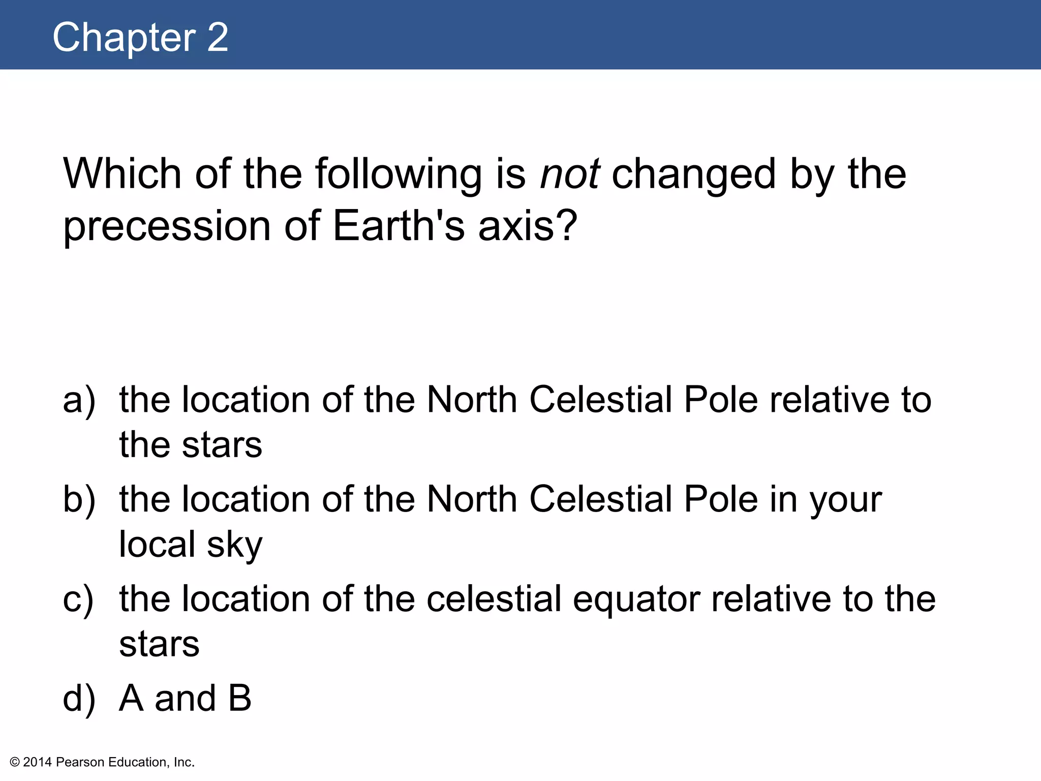 Chapter 2
© 2014 Pearson Education, Inc.
Which of the following is not changed by the
precession of Earth's axis?
a) the location of the North Celestial Pole relative to
the stars
b) the location of the North Celestial Pole in your
local sky
c) the location of the celestial equator relative to the
stars
d) A and B
 