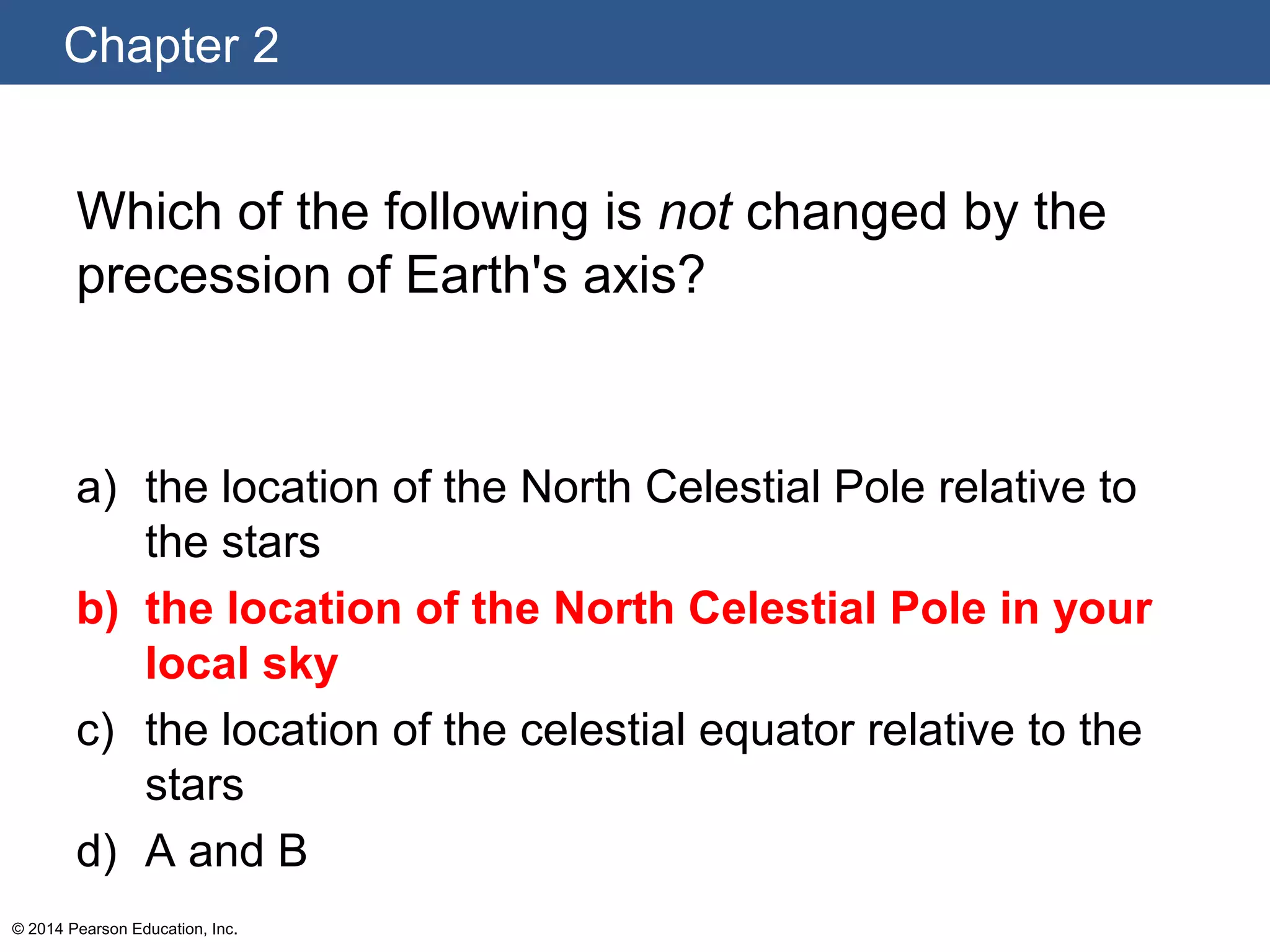 Chapter 2
© 2014 Pearson Education, Inc.
Which of the following is not changed by the
precession of Earth's axis?
a) the location of the North Celestial Pole relative to
the stars
b) the location of the North Celestial Pole in your
local sky
c) the location of the celestial equator relative to the
stars
d) A and B
 