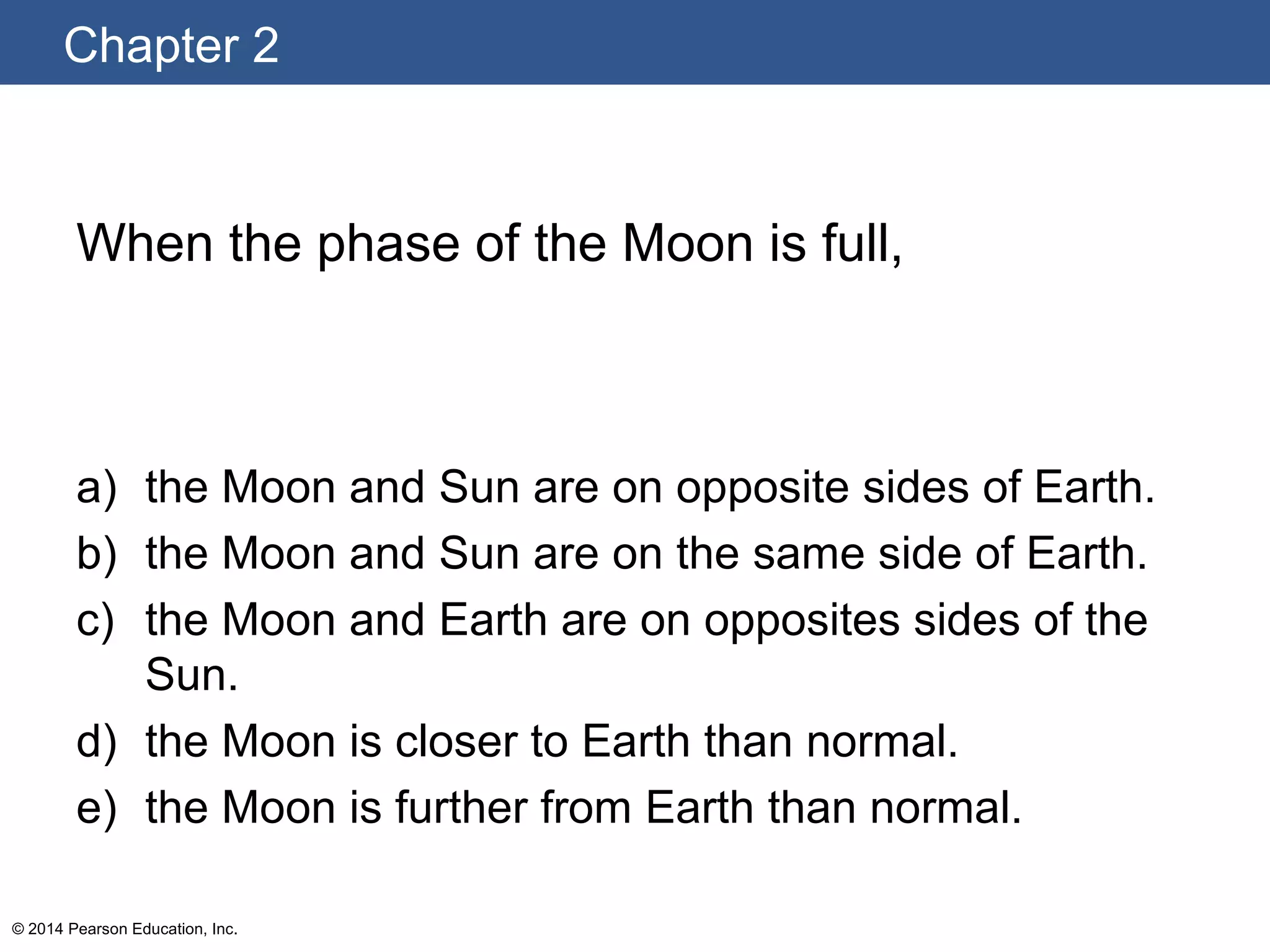Chapter 2
© 2014 Pearson Education, Inc.
When the phase of the Moon is full,
a) the Moon and Sun are on opposite sides of Earth.
b) the Moon and Sun are on the same side of Earth.
c) the Moon and Earth are on opposites sides of the
Sun.
d) the Moon is closer to Earth than normal.
e) the Moon is further from Earth than normal.
 