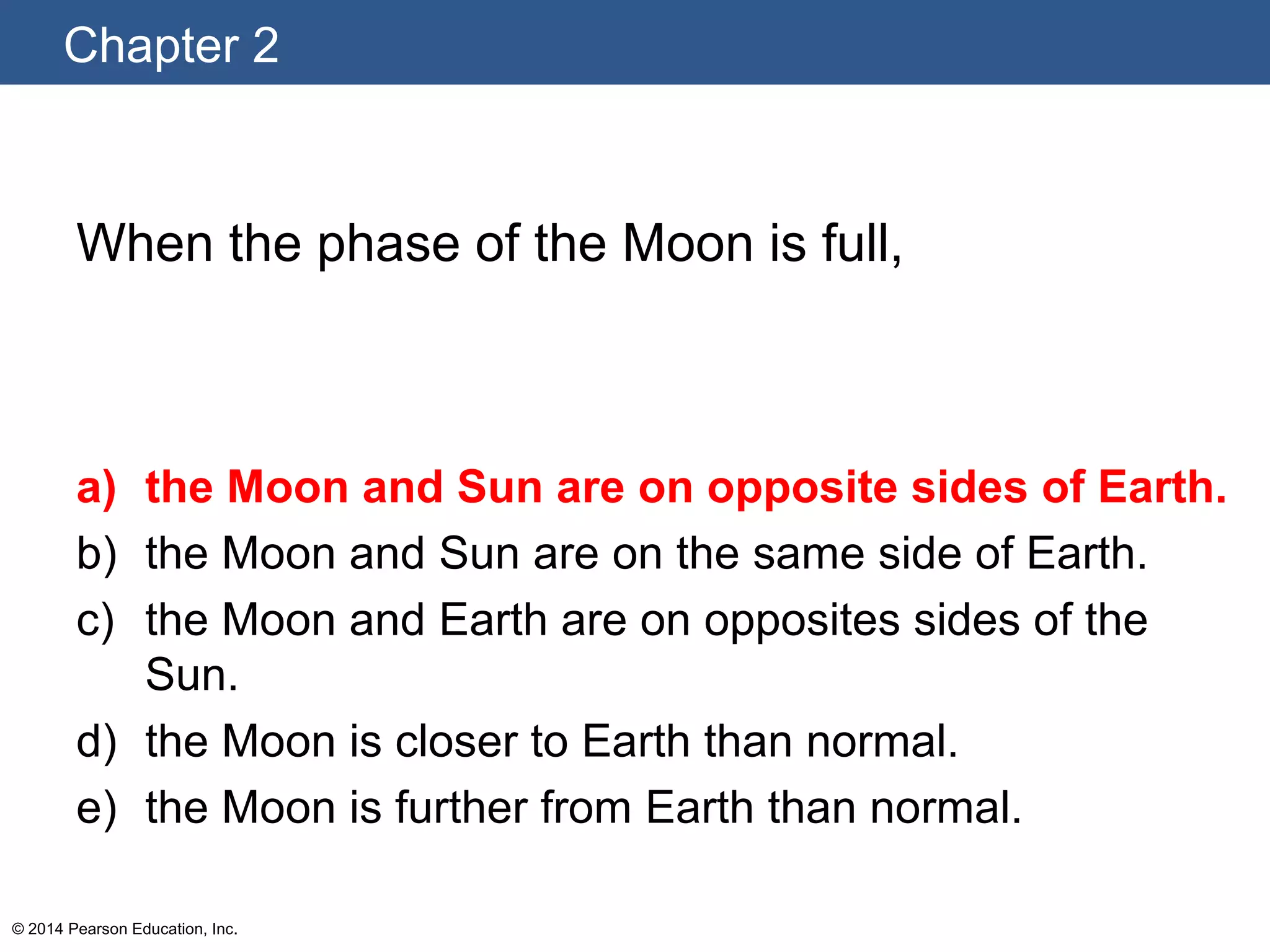 Chapter 2
© 2014 Pearson Education, Inc.
When the phase of the Moon is full,
a) the Moon and Sun are on opposite sides of Earth.
b) the Moon and Sun are on the same side of Earth.
c) the Moon and Earth are on opposites sides of the
Sun.
d) the Moon is closer to Earth than normal.
e) the Moon is further from Earth than normal.
 