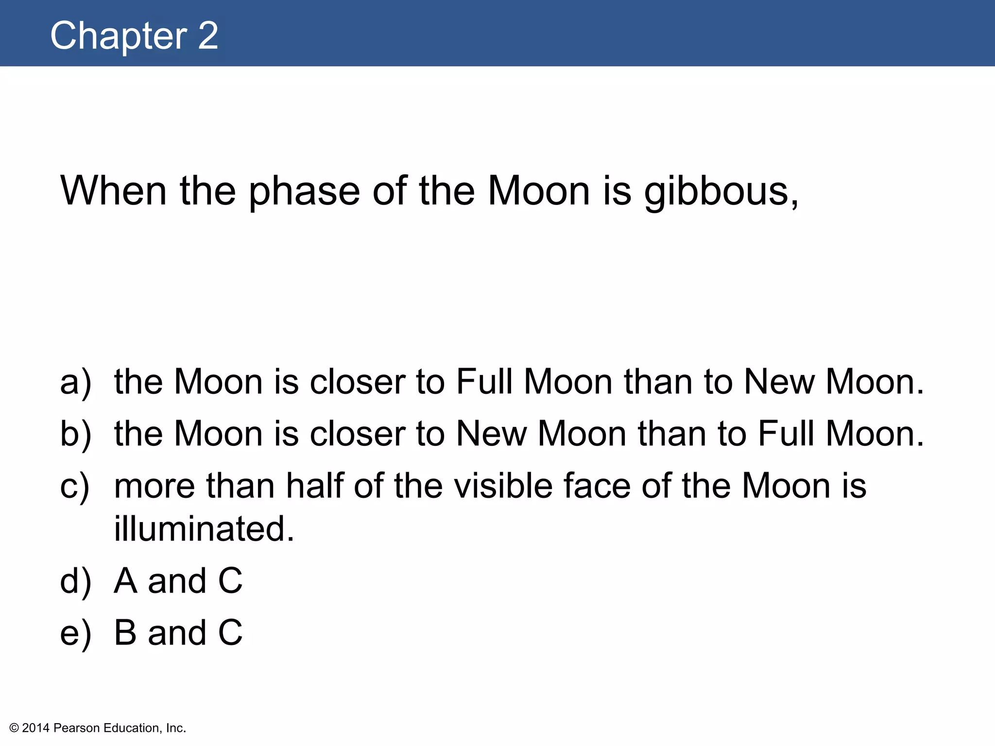 Chapter 2
© 2014 Pearson Education, Inc.
When the phase of the Moon is gibbous,
a) the Moon is closer to Full Moon than to New Moon.
b) the Moon is closer to New Moon than to Full Moon.
c) more than half of the visible face of the Moon is
illuminated.
d) A and C
e) B and C
 